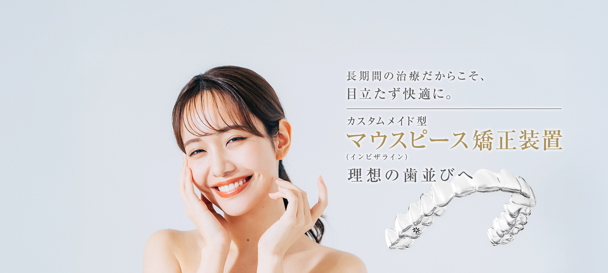 長期間の治療だからこそ、目立たず快適に。カスタムメイド型マウスピース矯正装置（インビザライン）理想の歯並びへ